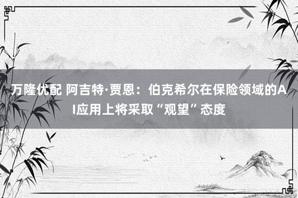 万隆优配 阿吉特·贾恩：伯克希尔在保险领域的AI应用上将采取“观望”态度