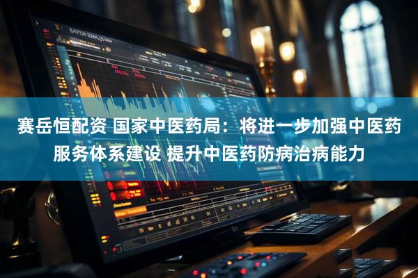 赛岳恒配资 国家中医药局：将进一步加强中医药服务体系建设 提升中医药防病治病能力