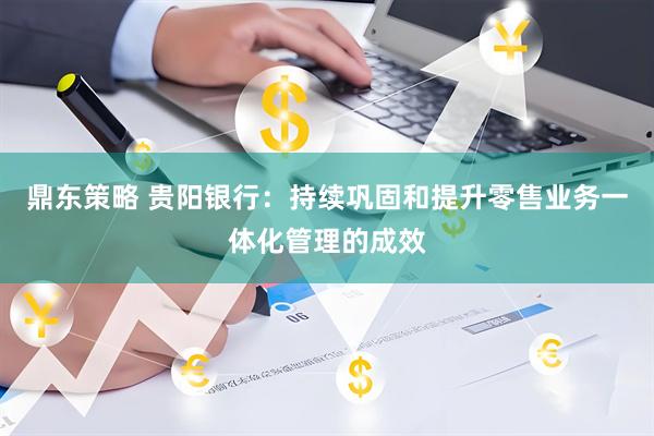 鼎东策略 贵阳银行：持续巩固和提升零售业务一体化管理的成效
