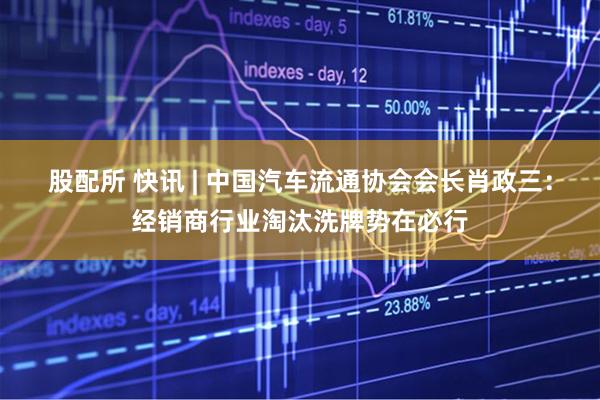 股配所 快讯 | 中国汽车流通协会会长肖政三：经销商行业淘汰洗牌势在必行