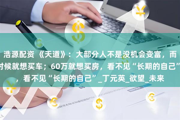 浩源配资 《天道》：大部分人不是没机会变富，而是有第一个20万的时候就想买车；60万就想买房，看不见“长期的自己”_丁元英_欲望_未来