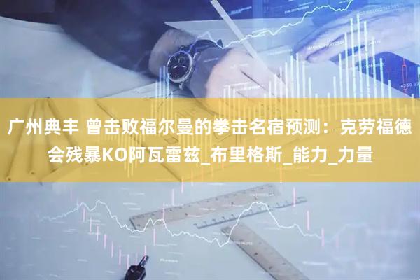 广州典丰 曾击败福尔曼的拳击名宿预测：克劳福德会残暴KO阿瓦雷兹_布里格斯_能力_力量