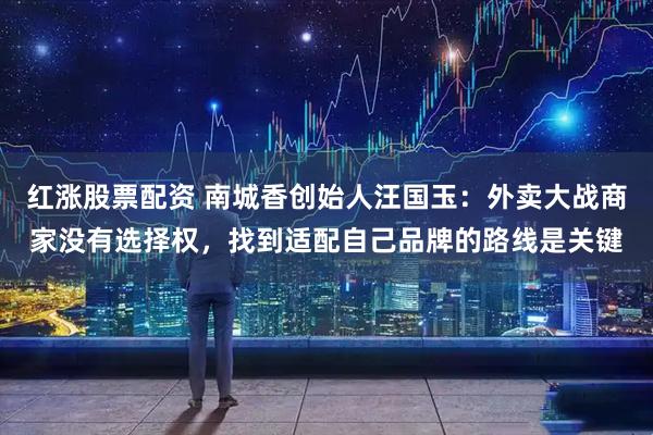 红涨股票配资 南城香创始人汪国玉：外卖大战商家没有选择权，找到适配自己品牌的路线是关键