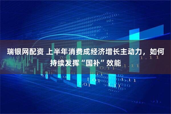瑞银网配资 上半年消费成经济增长主动力，如何持续发挥“国补”效能