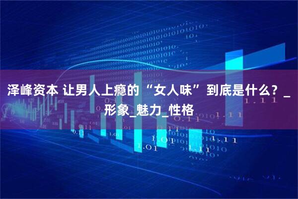 泽峰资本 让男人上瘾的 “女人味” 到底是什么？_形象_魅力_性格