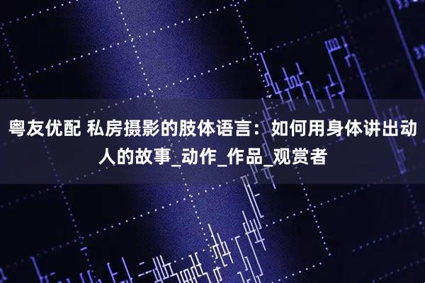 粤友优配 私房摄影的肢体语言：如何用身体讲出动人的故事_动作_作品_观赏者