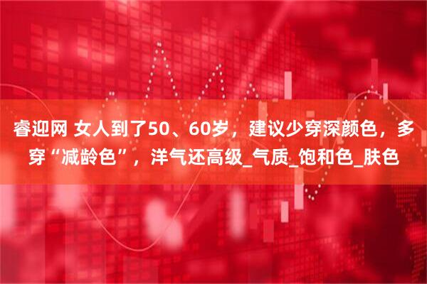 睿迎网 女人到了50、60岁，建议少穿深颜色，多穿“减龄色”，洋气还高级_气质_饱和色_肤色