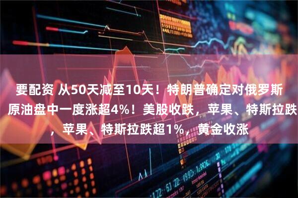 要配资 从50天减至10天！特朗普确定对俄罗斯最后通牒新期限，原油盘中一度涨超4%！美股收跌，苹果、特斯拉跌超1%，黄金收涨