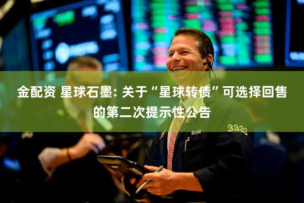 金配资 星球石墨: 关于“星球转债”可选择回售的第二次提示性公告