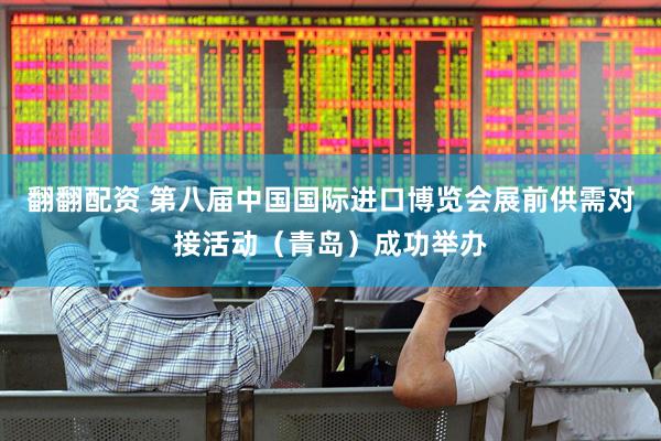 翻翻配资 第八届中国国际进口博览会展前供需对接活动（青岛）成功举办