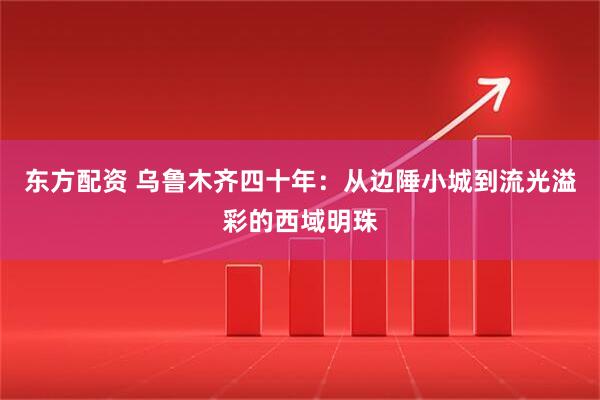 东方配资 乌鲁木齐四十年：从边陲小城到流光溢彩的西域明珠