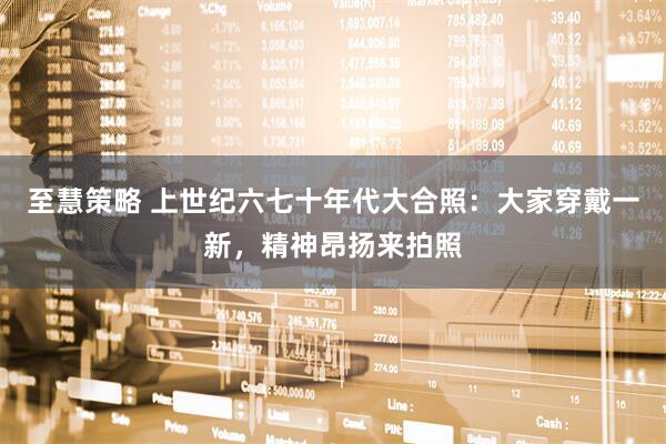 至慧策略 上世纪六七十年代大合照：大家穿戴一新，精神昂扬来拍照