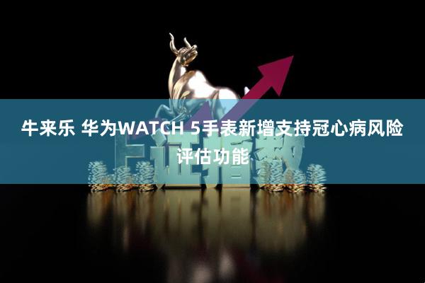 牛来乐 华为WATCH 5手表新增支持冠心病风险评估功能