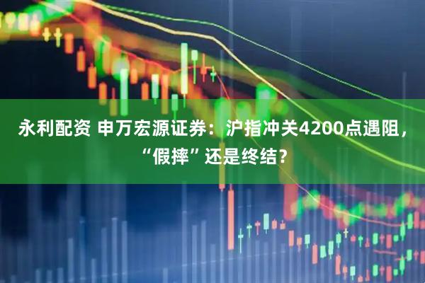 永利配资 申万宏源证券：沪指冲关4200点遇阻，“假摔”还是终结？