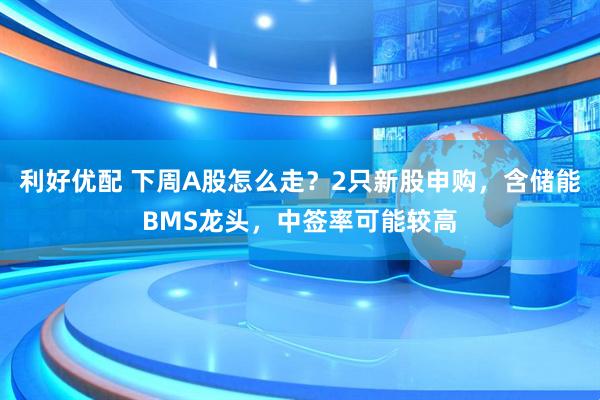 利好优配 下周A股怎么走？2只新股申购，含储能BMS龙头，中签率可能较高